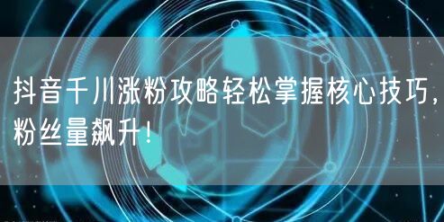 抖音千川涨粉攻略轻松掌握核心技巧,粉丝量飙升!