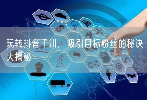 玩转抖音千川,吸引目标粉丝的秘诀大揭秘