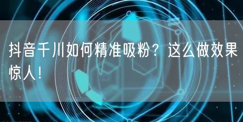 抖音千川如何精准吸粉?这么做效果惊人!