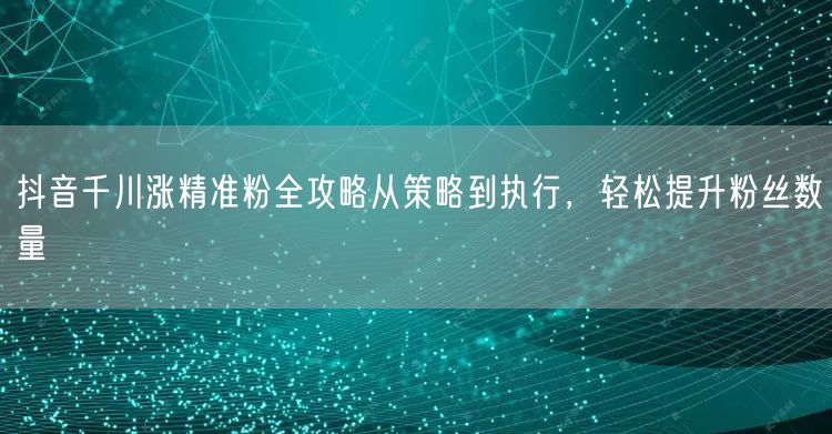 抖音千川涨精准粉全攻略从策略到执行，轻松提升粉丝数量