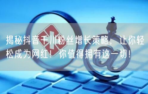 揭秘抖音千川粉丝增长策略，让你轻松成为网红！你值得拥有这一切！