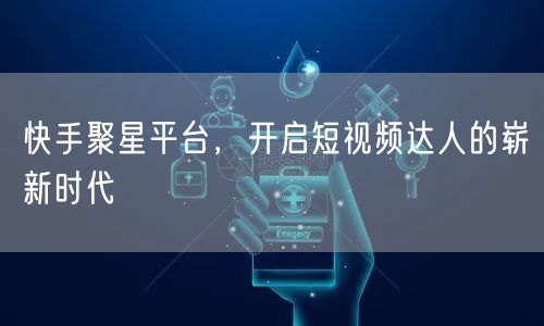 快手聚星平台，开启短视频达人的崭新时代