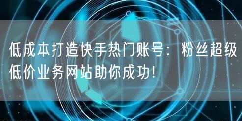 低成本打造快手热门账号：粉丝超级低价业务网站助你成功！