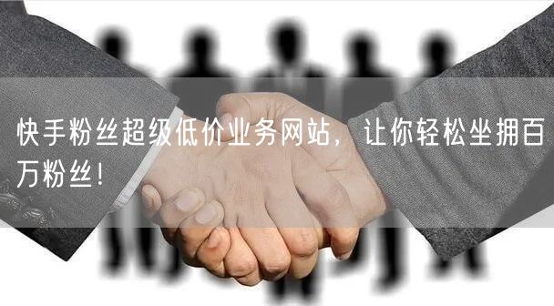 快手粉丝超级低价业务网站，让你轻松坐拥百万粉丝！