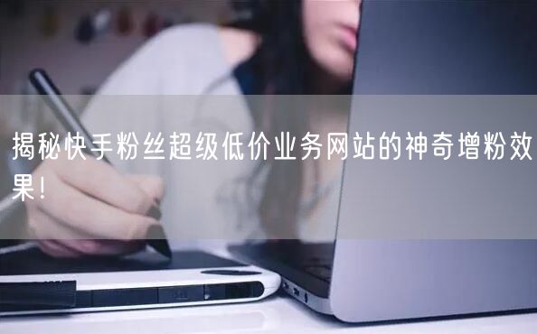 揭秘快手粉丝超级低价业务网站的神奇增粉效果！