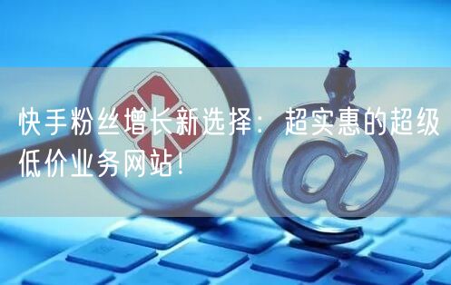 快手粉丝增长新选择：超实惠的超级低价业务网站！