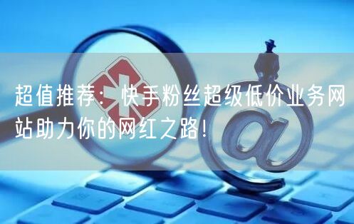 超值推荐：快手粉丝超级低价业务网站助力你的网红之路！