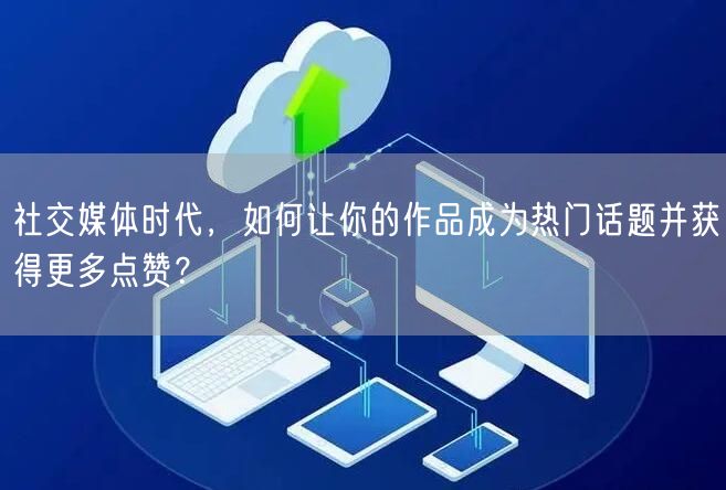 社交媒体时代，如何让你的作品成为热门话题并获得更多点赞？
