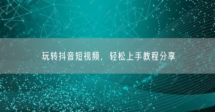 玩转抖音短视频，轻松上手教程分享