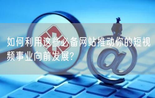 如何利用这些必备网站推动你的短视频事业向前发展?