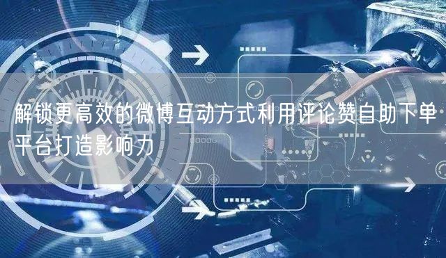解锁更高效的微博互动方式利用评论赞自助下单平台打造影响力