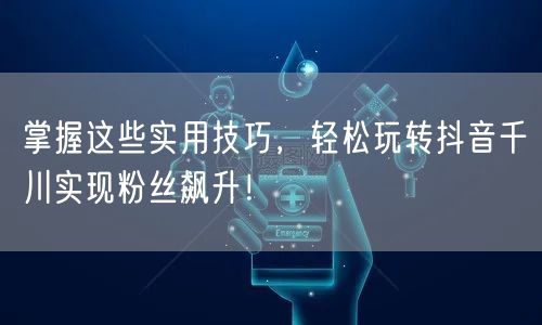 掌握这些实用技巧,轻松玩转抖音千川实现粉丝飙升!