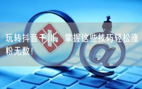 玩转抖音千川,掌握这些技巧轻松涨粉无数!