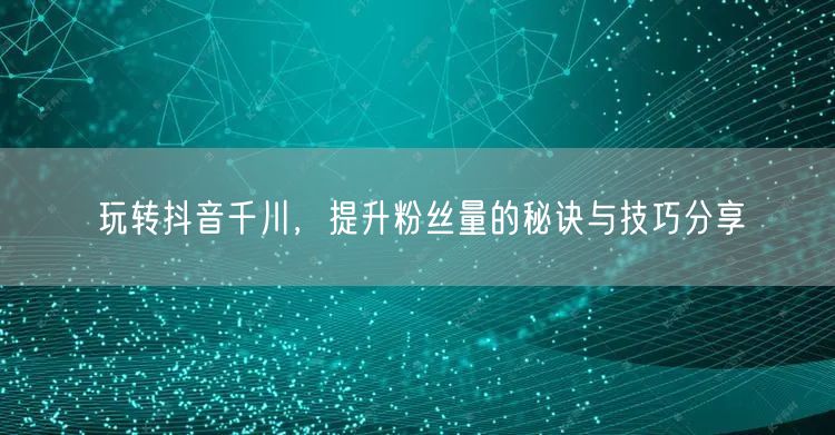 玩转抖音千川,提升粉丝量的秘诀与技巧分享