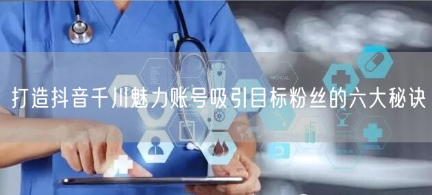 打造抖音千川魅力账号吸引目标粉丝的六大秘诀