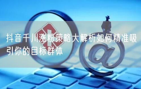 抖音千川涨粉策略大解析如何精准吸引你的目标群体