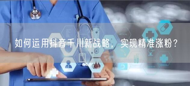 如何运用抖音千川新战略，实现精准涨粉？