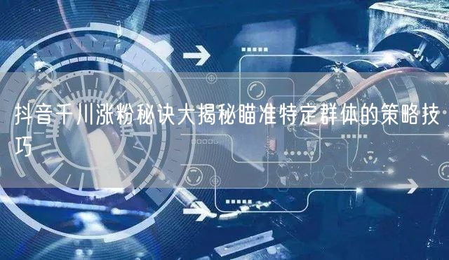 抖音千川涨粉秘诀大揭秘瞄准特定群体的策略技巧