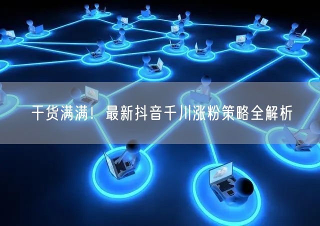干货满满！最新抖音千川涨粉策略全解析