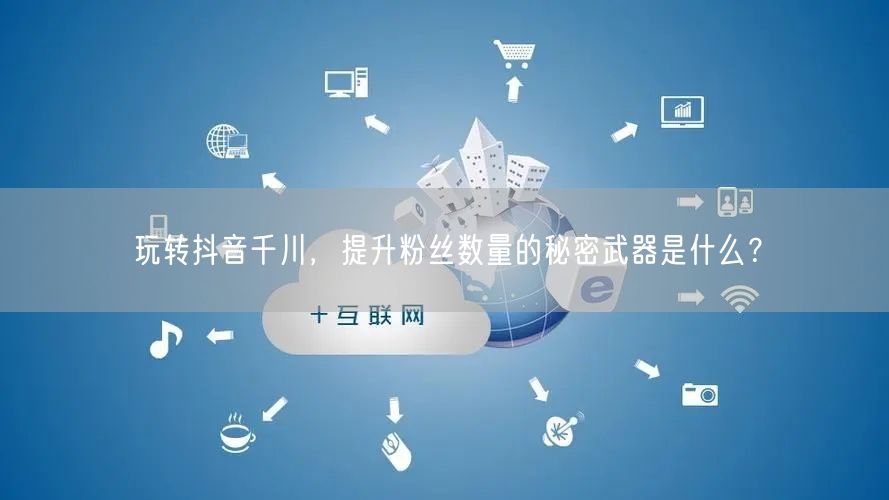 玩转抖音千川，提升粉丝数量的秘密武器是什么？