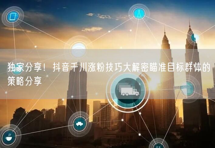 独家分享！抖音千川涨粉技巧大解密瞄准目标群体的策略分享