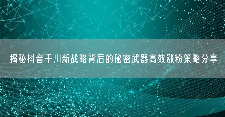 揭秘抖音千川新战略背后的秘密武器高效涨粉策略分享