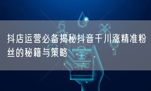 抖店运营必备揭秘抖音千川涨精准粉丝的秘籍与策略