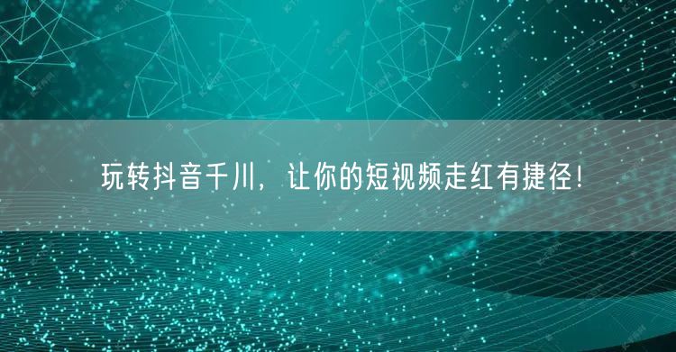 玩转抖音千川，让你的短视频走红有捷径！