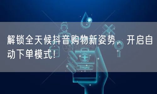 解锁全天候抖音购物新姿势，开启自动下单模式！