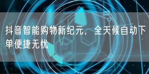 抖音智能购物新纪元,全天候自动下单便捷无忧