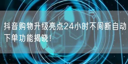 抖音购物升级亮点24小时不间断自动下单功能揭晓！