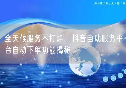 全天候服务不打烊，抖音自助服务平台自动下单功能揭秘