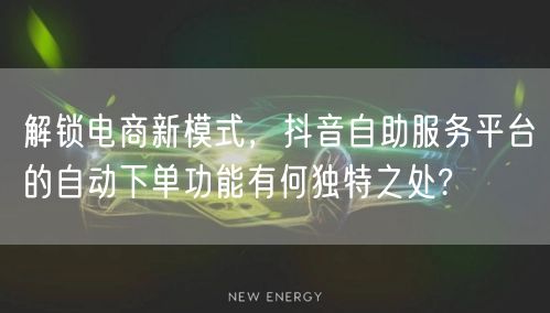 解锁电商新模式，抖音自助服务平台的自动下单功能有何独特之处?