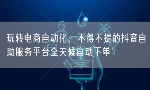 玩转电商自动化，不得不提的抖音自助服务平台全天候自动下单