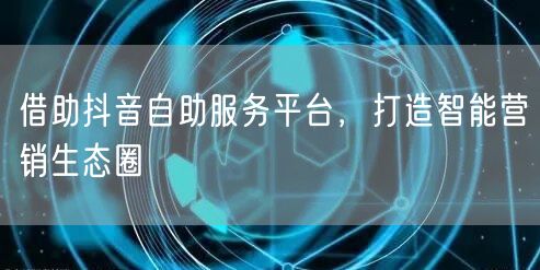 借助抖音自助服务平台，打造智能营销生态圈