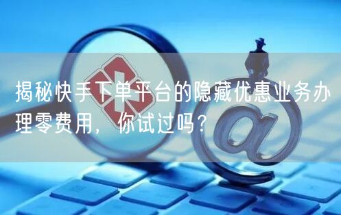 揭秘快手下单平台的隐藏优惠业务办理零费用，你试过吗？