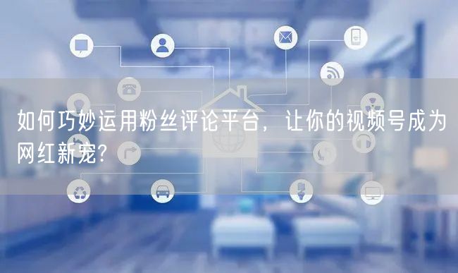 如何巧妙运用粉丝评论平台，让你的视频号成为网红新宠?