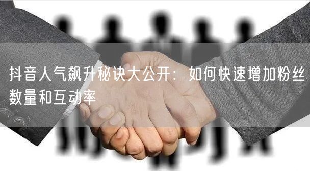 抖音人气飙升秘诀大公开：如何快速增加粉丝数量和互动率